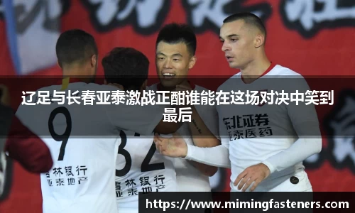 辽足与长春亚泰激战正酣谁能在这场对决中笑到最后